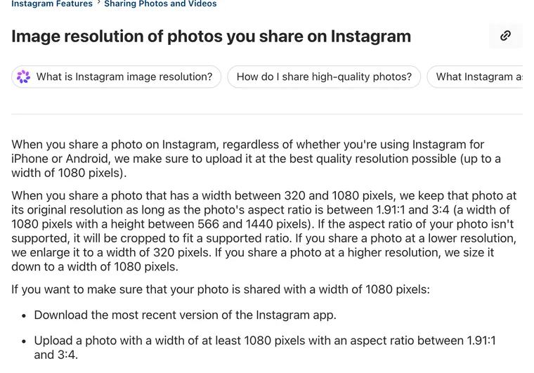 Instagram Help Center article Image resolution of photos you share on Instagram: photos between 320 and 1080 pixels wide keep their resolution if the aspect ratio is between 1.91:1 and 3:4, a height between 566 and 1440 pixels
